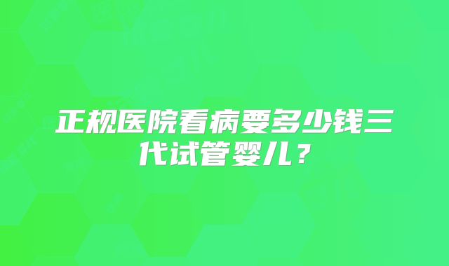 正规医院看病要多少钱三代试管婴儿?