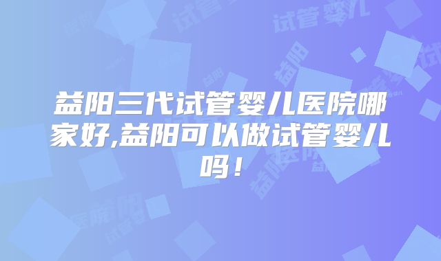 益阳三代试管婴儿医院哪家好,益阳可以做试管婴儿吗！