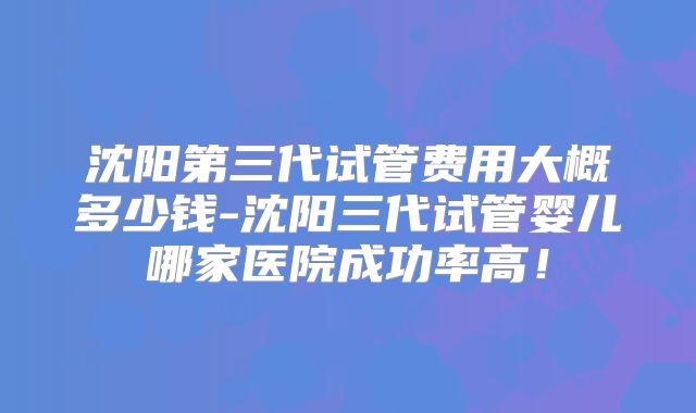 沈阳第三代试管费用大概多少钱-沈阳三代试管婴儿哪家医院成功率高！