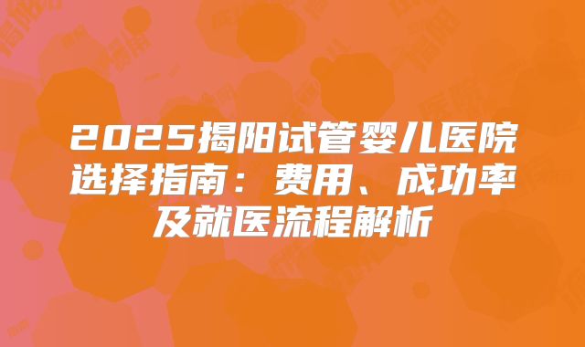 2025揭阳试管婴儿医院选择指南：费用、成功率及就医流程解析