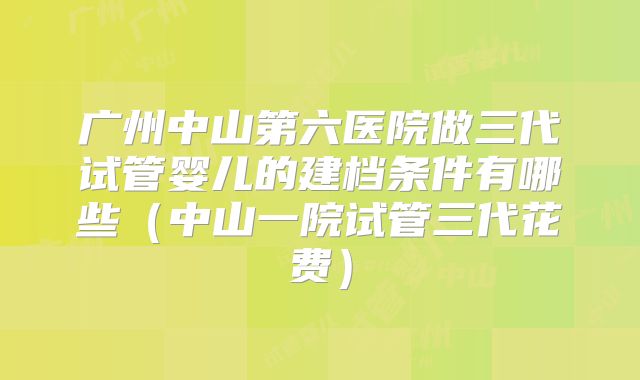 广州中山第六医院做三代试管婴儿的建档条件有哪些(中山一院试管三代花费)