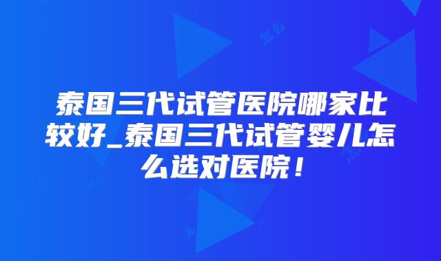 泰国三代试管医院哪家比较好_泰国三代试管婴儿怎么选对医院！