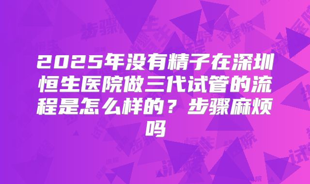 2025年没有精子在深圳恒生医院做三代试管的流程是怎么样的？步骤麻烦吗