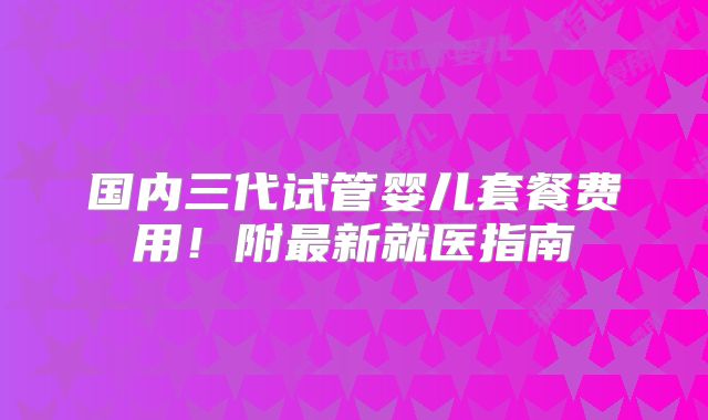 国内三代试管婴儿套餐费用！附最新就医指南