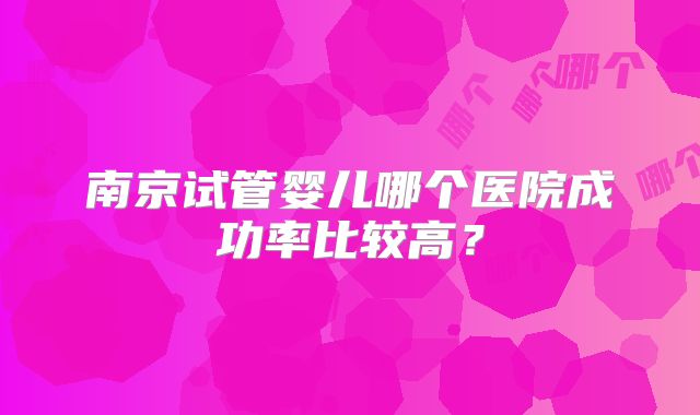 南京试管婴儿哪个医院成功率比较高?