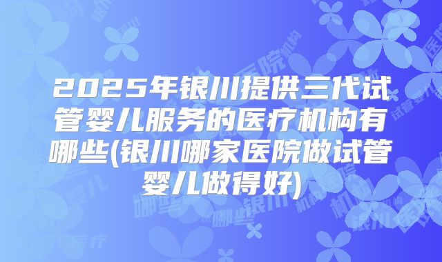 2025年银川提供三代试管婴儿服务的医疗机构有哪些(银川哪家医院做试管婴儿做得好)