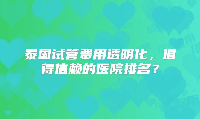 泰国试管费用透明化，值得信赖的医院排名？