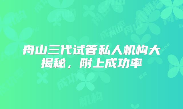 舟山三代试管私人机构大揭秘,附上成功率