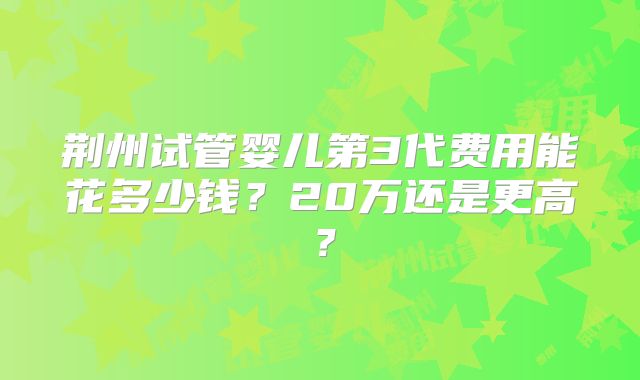 荆州试管婴儿第3代费用能花多少钱?20万还是更高?