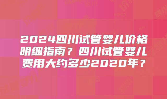 2024四川试管婴儿价格明细指南?四川试管婴儿费用大约多少2020年?