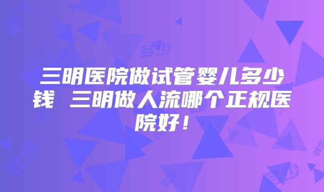 三明医院做试管婴儿多少钱 三明做人流哪个正规医院好！