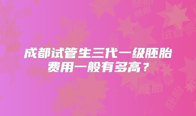 成都试管生三代一级胚胎费用一般有多高?