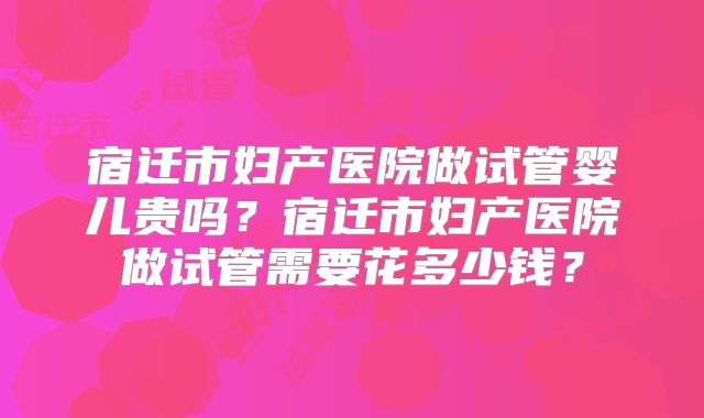 宿迁市妇产医院做试管婴儿贵吗?宿迁市妇产医院做试管需要花多少钱?