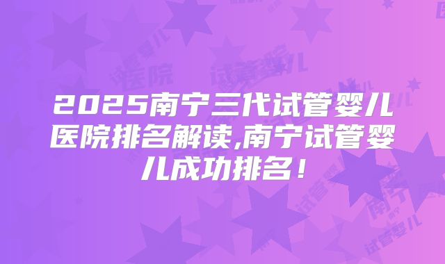 2025南宁三代试管婴儿医院排名解读,南宁试管婴儿成功排名！