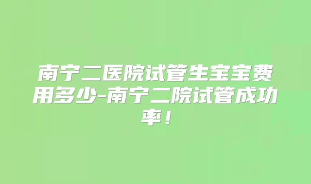 南宁二医院试管生宝宝费用多少-南宁二院试管成功率!