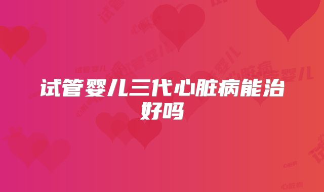 试管婴儿三代心脏病能治好吗