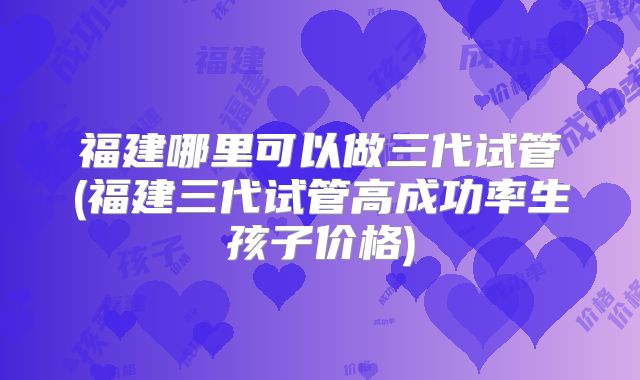 福建哪里可以做三代试管(福建三代试管高成功率生孩子价格)