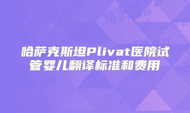 哈萨克斯坦Plivat医院试管婴儿翻译标准和费用