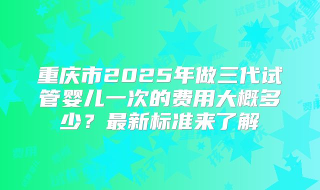 重庆市2025年做三代试管婴儿一次的费用大概多少？最新标准来了解