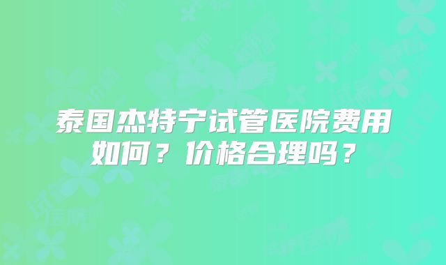 泰国杰特宁试管医院费用如何？价格合理吗？
