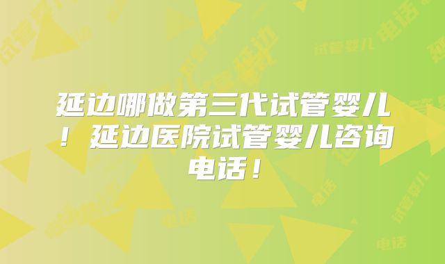 延边哪做第三代试管婴儿！延边医院试管婴儿咨询电话！
