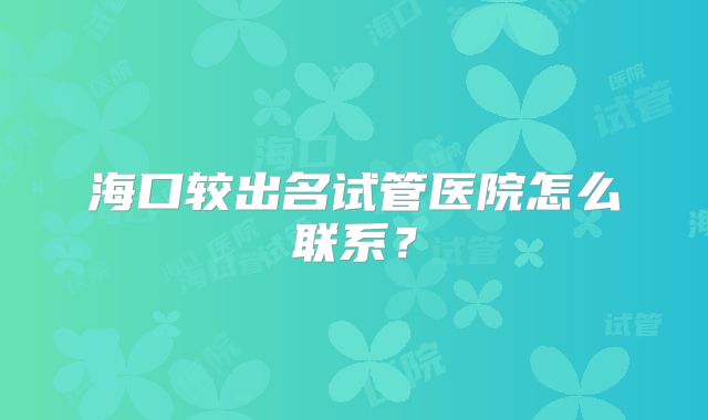海口较出名试管医院怎么联系？