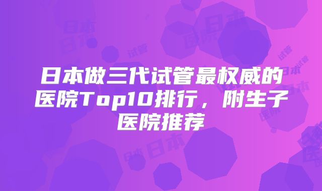 日本做三代试管最权威的医院Top10排行,附生子医院推荐