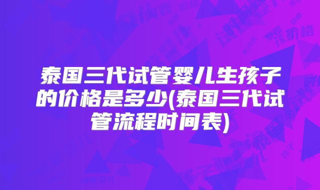 泰国三代试管婴儿生孩子的价格是多少(泰国三代试管流程时间表)