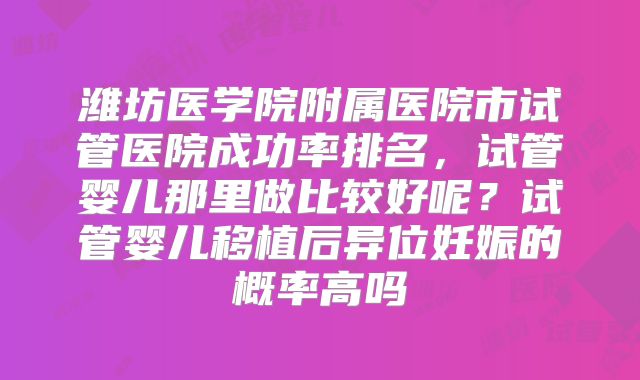 潍坊医学院附属医院市试管医院成功率排名，试管婴儿那里做比较好呢？试管婴儿移植后异位妊娠的概率高吗
