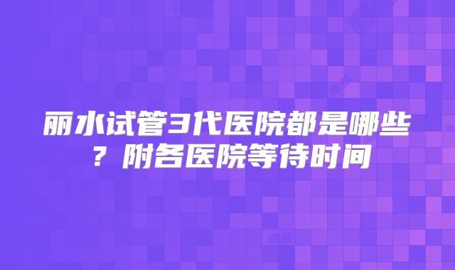 丽水试管3代医院都是哪些?附各医院等待时间