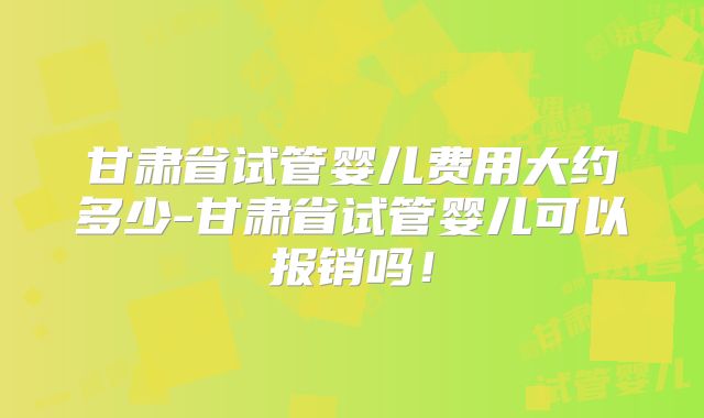甘肃省试管婴儿费用大约多少-甘肃省试管婴儿可以报销吗!