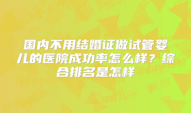 国内不用结婚证做试管婴儿的医院成功率怎么样?综合排名是怎样