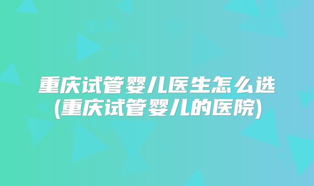 重庆试管婴儿医生怎么选(重庆试管婴儿的医院)