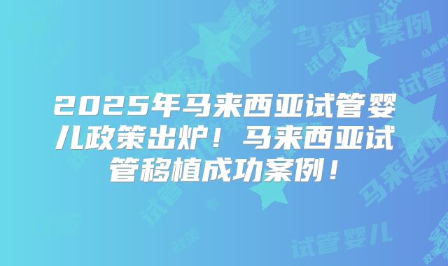 2025年马来西亚试管婴儿政策出炉!马来西亚试管移植成功案例!