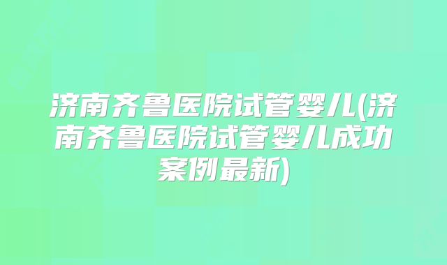 济南齐鲁医院试管婴儿(济南齐鲁医院试管婴儿成功案例最新)