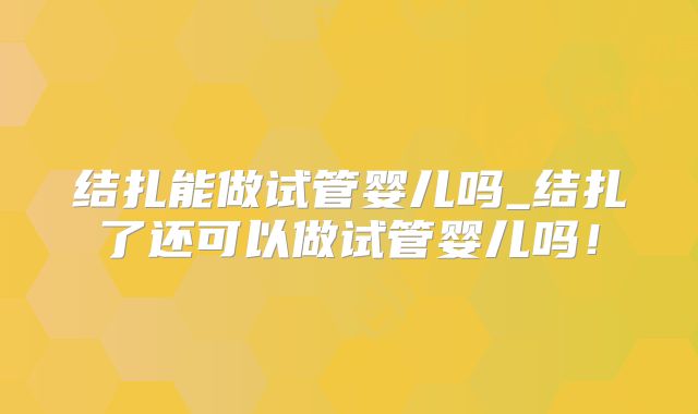 结扎能做试管婴儿吗_结扎了还可以做试管婴儿吗!
