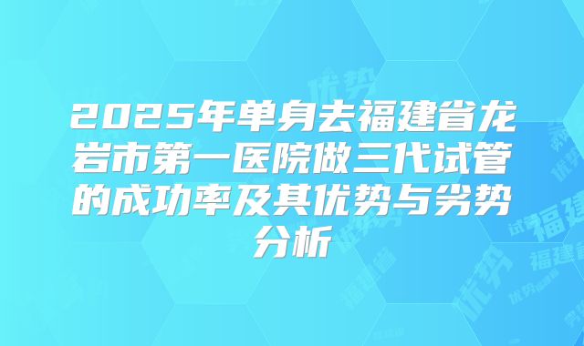 2025年单身去福建省龙岩市第一医院做三代试管的成功率及其优势与劣势分析