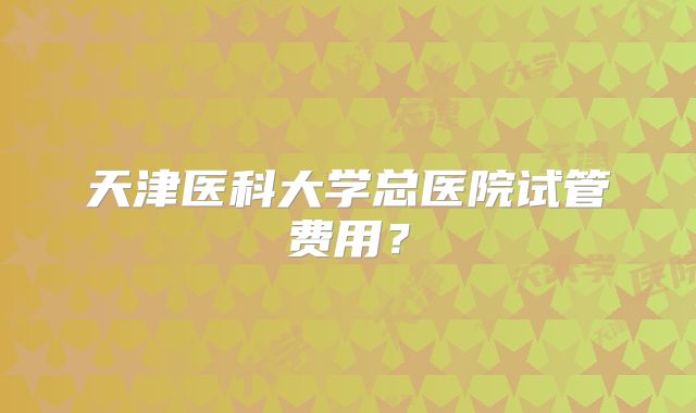 天津医科大学总医院试管费用？