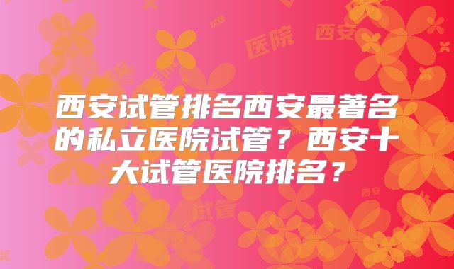 西安试管排名西安最著名的私立医院试管？西安十大试管医院排名？