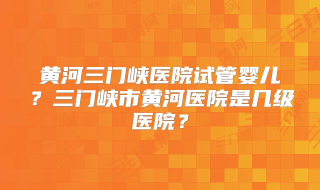黄河三门峡医院试管婴儿?三门峡市黄河医院是几级医院?