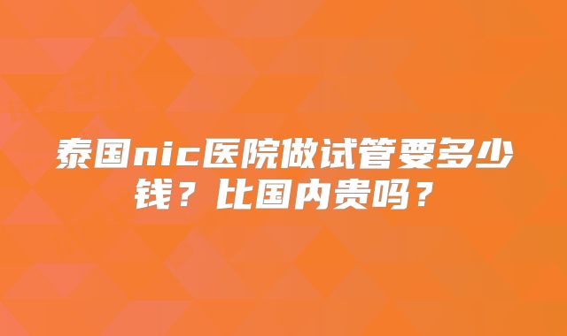 泰国nic医院做试管要多少钱？比国内贵吗？
