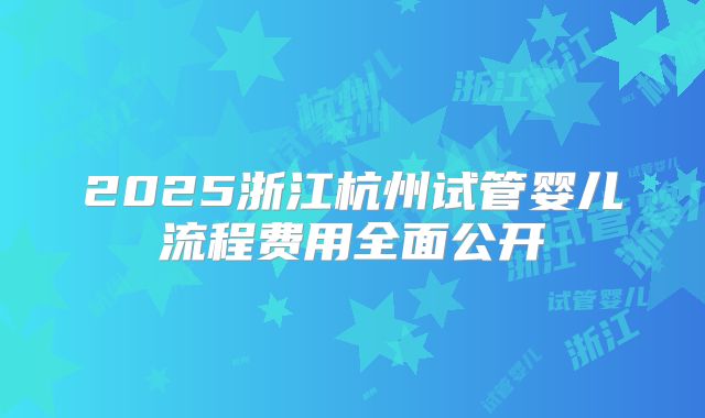 2025浙江杭州试管婴儿流程费用全面公开