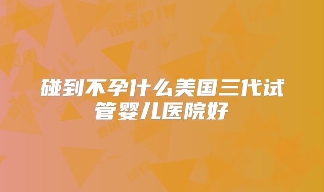 碰到不孕什么美国三代试管婴儿医院好