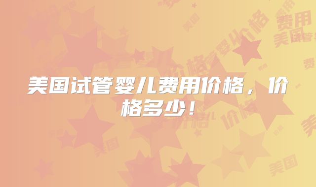 美国试管婴儿费用价格，价格多少！