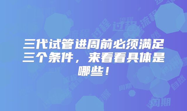 三代试管进周前必须满足三个条件，来看看具体是哪些！
