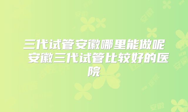 三代试管安徽哪里能做呢 安徽三代试管比较好的医院