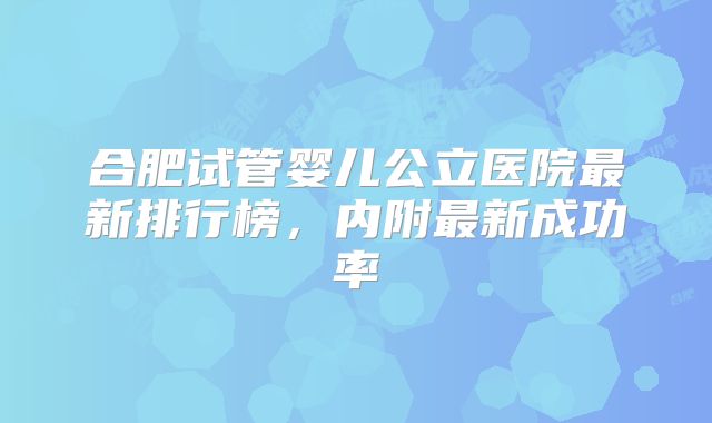 合肥试管婴儿公立医院最新排行榜，内附最新成功率