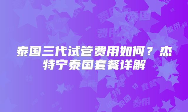 泰国三代试管费用如何？杰特宁泰国套餐详解