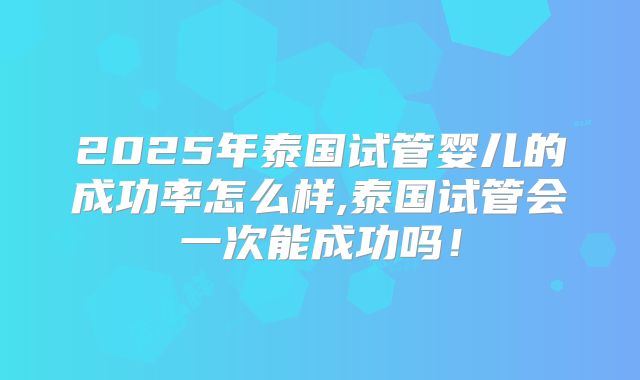2025年泰国试管婴儿的成功率怎么样,泰国试管会一次能成功吗！