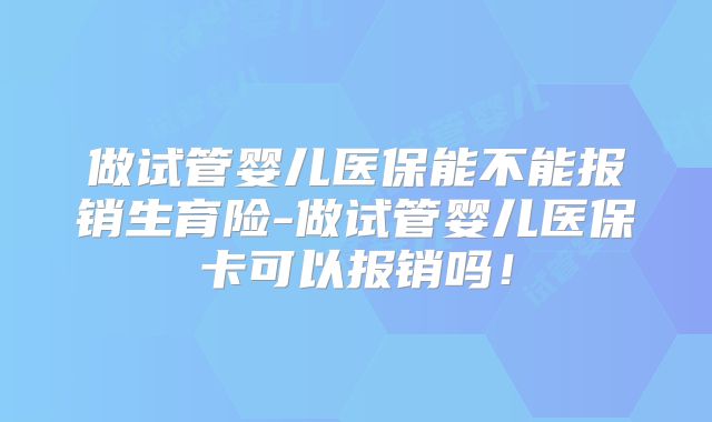 做试管婴儿医保能不能报销生育险-做试管婴儿医保卡可以报销吗！